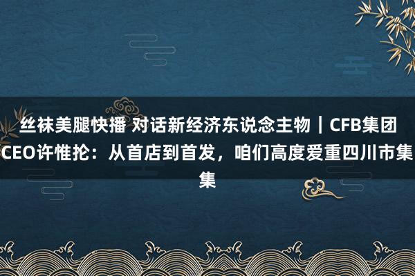丝袜美腿快播 对话新经济东说念主物｜CFB集团CEO许惟抡：从首店到首发，咱们高度爱重四川市集