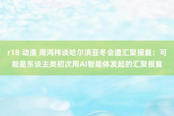 r18 动漫 周鸿祎谈哈尔滨亚冬会遭汇聚报复：可能是东谈主类初次用AI智能体发起的汇聚报复