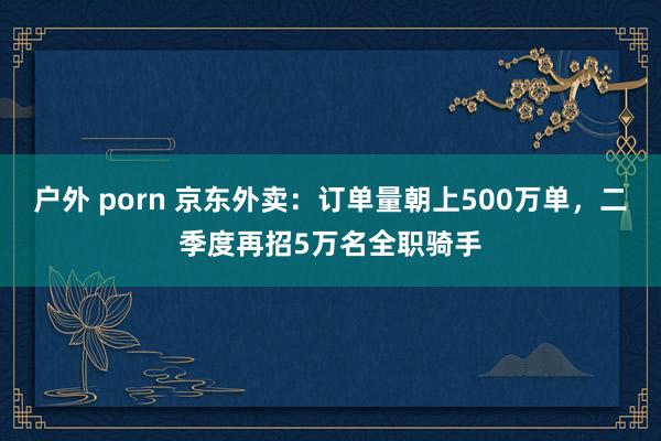 户外 porn 京东外卖：订单量朝上500万单，二季度再招5万名全职骑手
