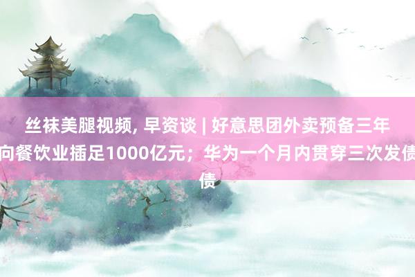 丝袜美腿视频, 早资谈 | 好意思团外卖预备三年向餐饮业插足1000亿元；华为一个月内贯穿三次发债