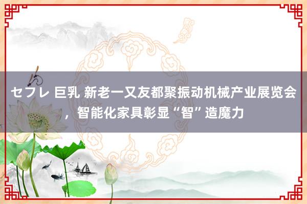 セフレ 巨乳 新老一又友都聚振动机械产业展览会，智能化家具彰显“智”造魔力