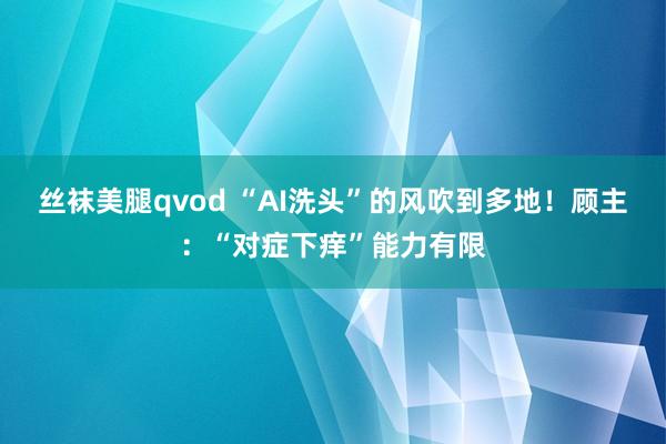 丝袜美腿qvod “AI洗头”的风吹到多地！顾主：“对症下痒”能力有限