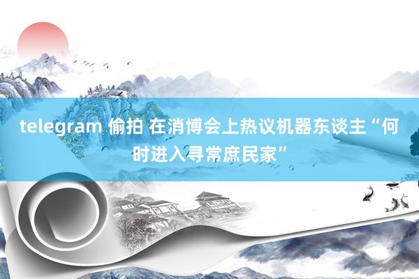 telegram 偷拍 在消博会上热议机器东谈主“何时进入寻常庶民家”