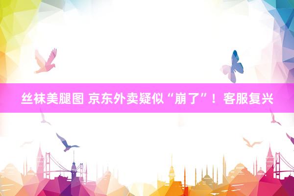 丝袜美腿图 京东外卖疑似“崩了”！客服复兴