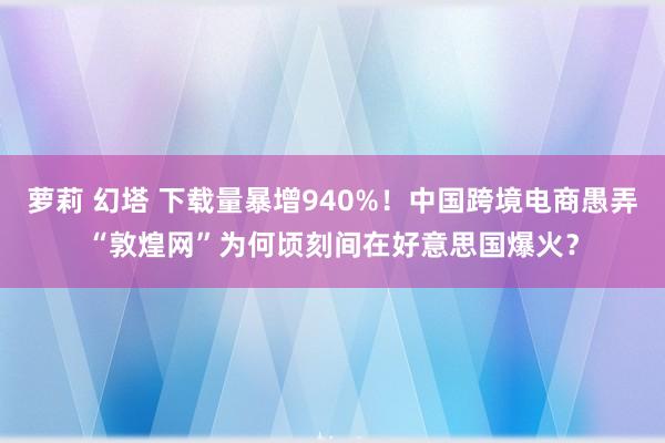 萝莉 幻塔 下载量暴增940%！中国跨境电商愚弄“敦煌网”为何顷刻间在好意思国爆火？