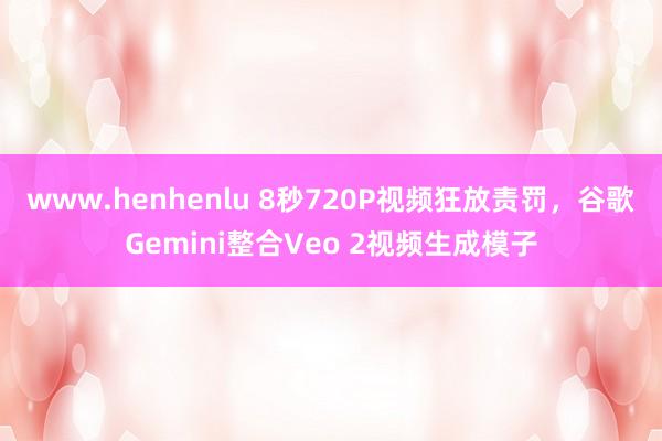 www.henhenlu 8秒720P视频狂放责罚，谷歌Gemini整合Veo 2视频生成模子