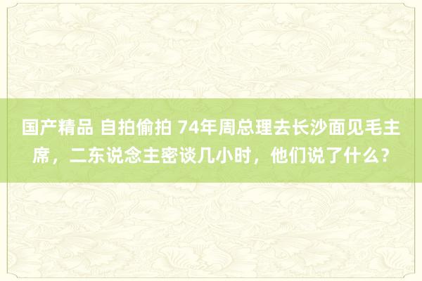 国产精品 自拍偷拍 74年周总理去长沙面见毛主席，二东说念主密谈几小时，他们说了什么？