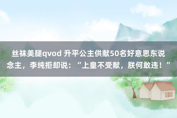 丝袜美腿qvod 升平公主供献50名好意思东说念主，李纯拒却说：“上皇不受献，朕何敢违！”