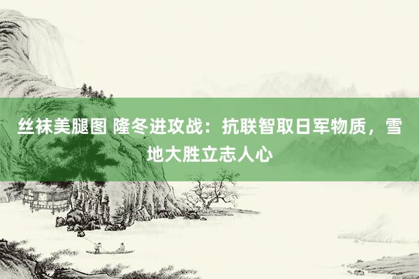 丝袜美腿图 隆冬进攻战：抗联智取日军物质，雪地大胜立志人心