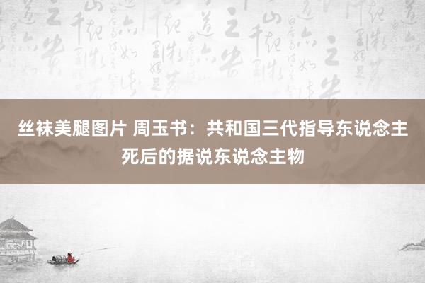 丝袜美腿图片 周玉书：共和国三代指导东说念主死后的据说东说念主物