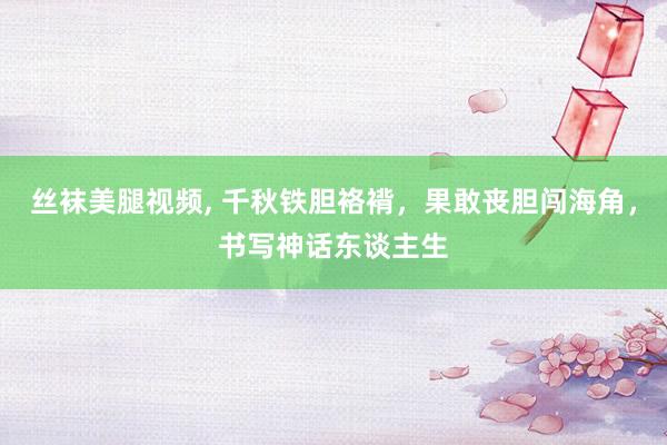 丝袜美腿视频, 千秋铁胆袼褙，果敢丧胆闯海角，书写神话东谈主生