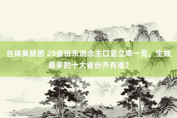 丝袜美腿图 29省份东说念主口竖立率一览，生娃最多的十大省份齐有谁？