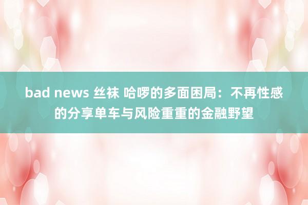 bad news 丝袜 哈啰的多面困局：不再性感的分享单车与风险重重的金融野望