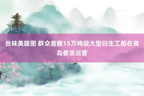 丝袜美腿图 群众首艘15万吨级大型衍生工船在青岛委派运营