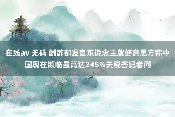 在线av 无码 酬酢部发言东说念主就好意思方称中国现在濒临最高达245%关税答记者问