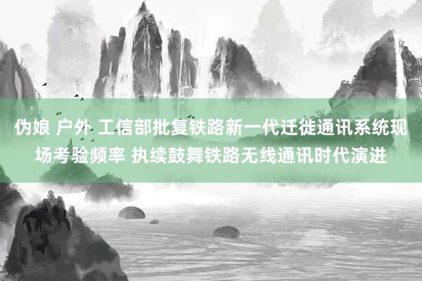 伪娘 户外 工信部批复铁路新一代迁徙通讯系统现场考验频率 执续鼓舞铁路无线通讯时代演进