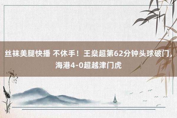 丝袜美腿快播 不休手！王燊超第62分钟头球破门，海港4-0超越津门虎