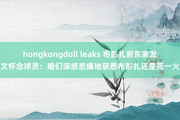 hongkongdoll leaks 布彭扎前东家发文怀念球员：咱们深感悲痛地获悉布彭扎还是死一火