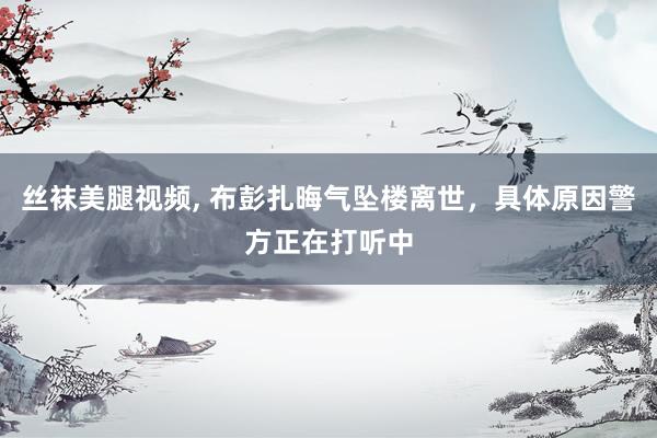 丝袜美腿视频, 布彭扎晦气坠楼离世，具体原因警方正在打听中