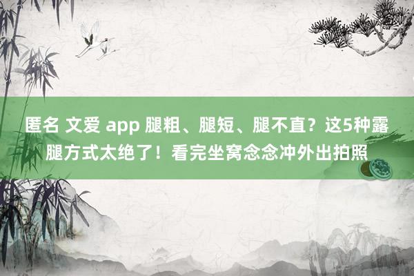 匿名 文爱 app 腿粗、腿短、腿不直？这5种露腿方式太绝了！看完坐窝念念冲外出拍照