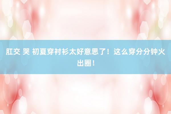 肛交 哭 初夏穿衬衫太好意思了！这么穿分分钟火出圈！