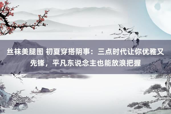 丝袜美腿图 初夏穿搭阴事：三点时代让你优雅又先锋，平凡东说念主也能放浪把握