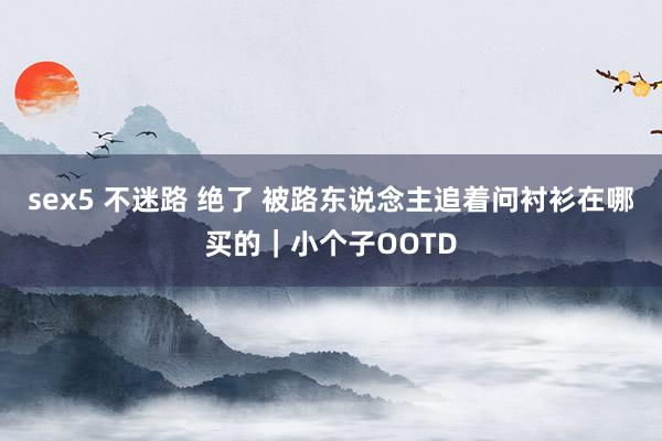 sex5 不迷路 绝了 被路东说念主追着问衬衫在哪买的｜小个子OOTD