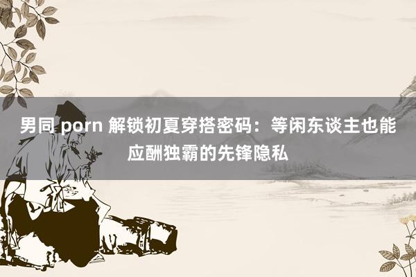 男同 porn 解锁初夏穿搭密码：等闲东谈主也能应酬独霸的先锋隐私