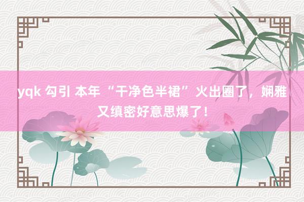 yqk 勾引 本年 “干净色半裙” 火出圈了，娴雅又缜密好意思爆了！