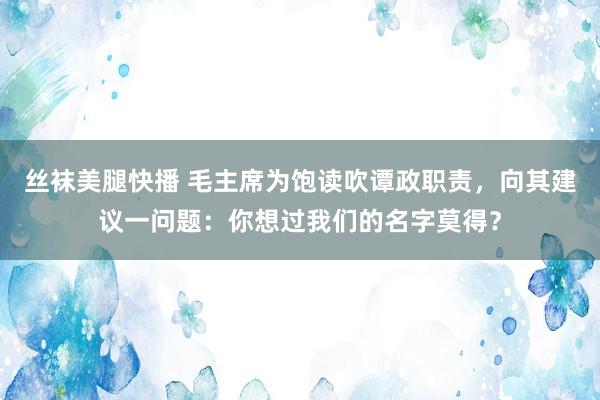 丝袜美腿快播 毛主席为饱读吹谭政职责，向其建议一问题：你想过我们的名字莫得？