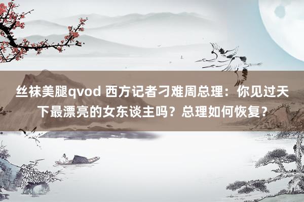 丝袜美腿qvod 西方记者刁难周总理：你见过天下最漂亮的女东谈主吗？总理如何恢复？