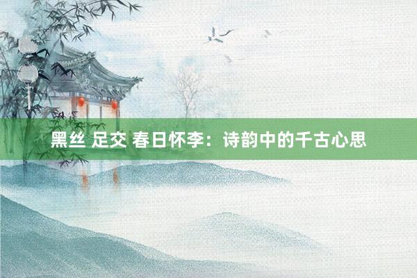 黑丝 足交 春日怀李：诗韵中的千古心思