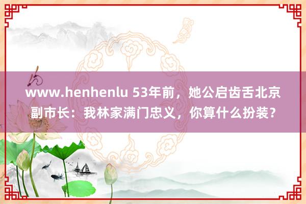 www.henhenlu 53年前，她公启齿舌北京副市长：我林家满门忠义，你算什么扮装？