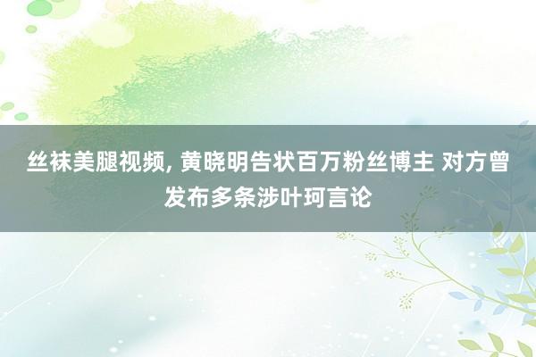 丝袜美腿视频, 黄晓明告状百万粉丝博主 对方曾发布多条涉叶珂言论