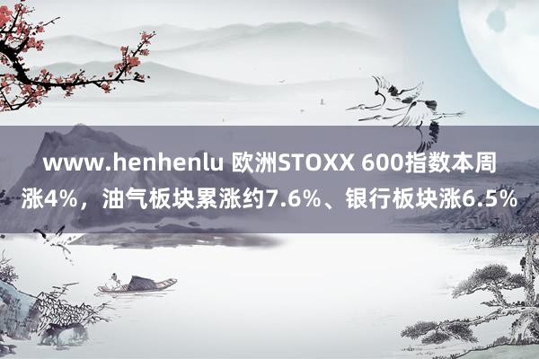 www.henhenlu 欧洲STOXX 600指数本周涨4%，油气板块累涨约7.6%、银行板块涨6.5%
