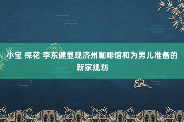 小宝 探花 李东健显现济州咖啡馆和为男儿准备的新家规划