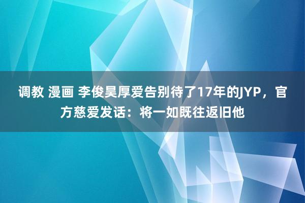 调教 漫画 李俊昊厚爱告别待了17年的JYP，官方慈爱发话：将一如既往返旧他