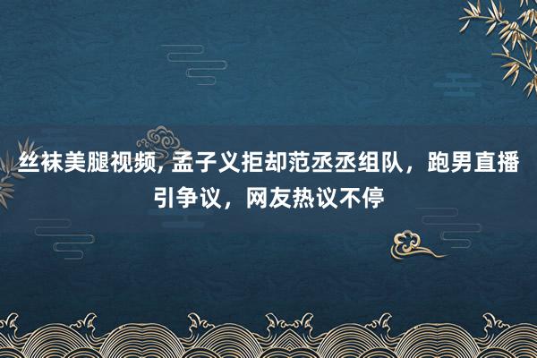 丝袜美腿视频, 孟子义拒却范丞丞组队，跑男直播引争议，网友热议不停