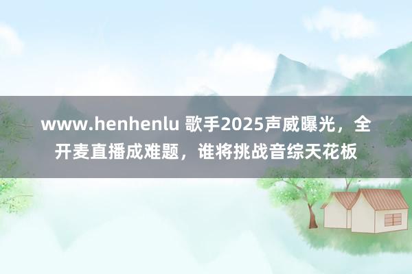 www.henhenlu 歌手2025声威曝光，全开麦直播成难题，谁将挑战音综天花板