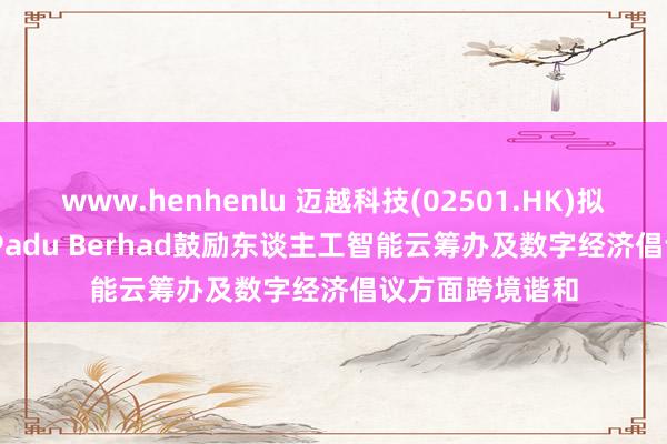 www.henhenlu 迈越科技(02501.HK)拟联袂HeiTech Padu Berhad鼓励东谈主工智能云筹办及数字经济倡议方面跨境谐和