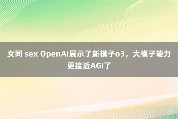 女同 sex OpenAI展示了新模子o3，大模子能力更接近AGI了