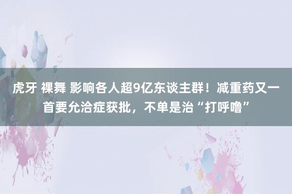 虎牙 裸舞 影响各人超9亿东谈主群！减重药又一首要允洽症获批，不单是治“打呼噜”