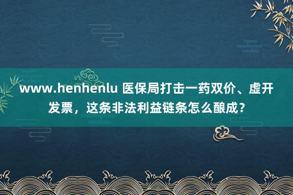 www.henhenlu 医保局打击一药双价、虚开发票，这条非法利益链条怎么酿成？