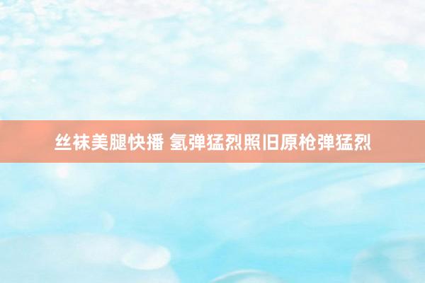 丝袜美腿快播 氢弹猛烈照旧原枪弹猛烈