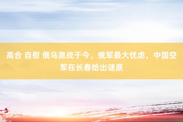 高合 自慰 俄乌激战于今，俄军最大忧虑，中国空军在长春给出谜底