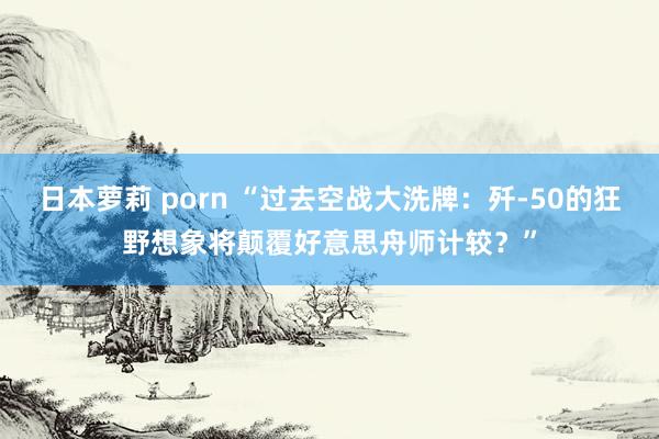 日本萝莉 porn “过去空战大洗牌：歼-50的狂野想象将颠覆好意思舟师计较？”