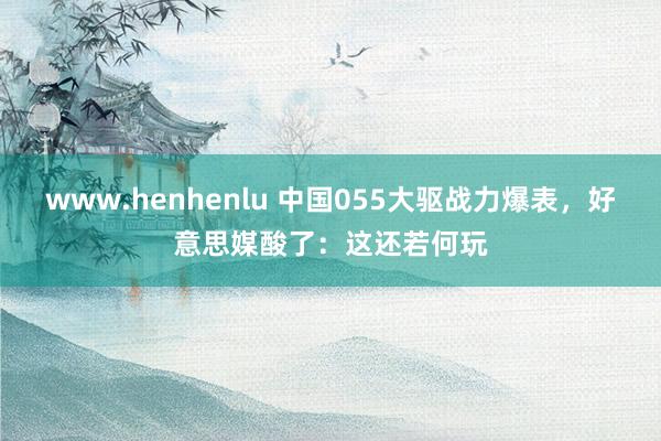 www.henhenlu 中国055大驱战力爆表，好意思媒酸了：这还若何玩