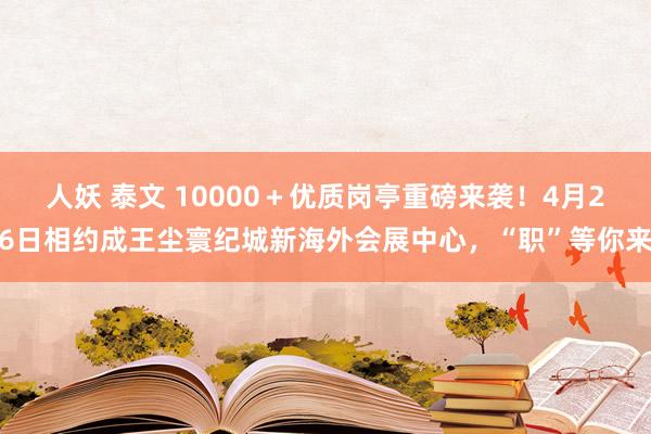 人妖 泰文 10000＋优质岗亭重磅来袭！4月26日相约成王尘寰纪城新海外会展中心，“职”等你来