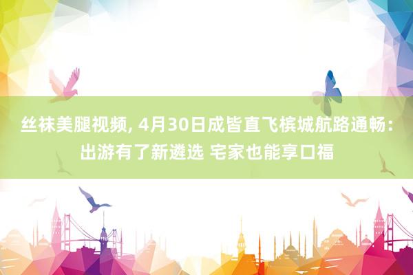 丝袜美腿视频， 4月30日成皆直飞槟城航路通畅：出游有了新遴选 宅家也能享口福