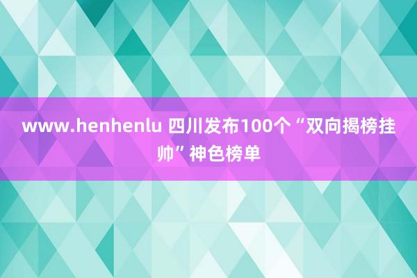 www.henhenlu 四川发布100个“双向揭榜挂帅”神色榜单